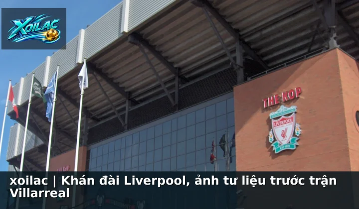 xoilac | Khán đài Liverpool, ảnh tư liệu trước trận Villarreal
