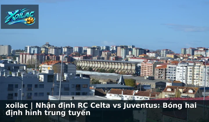 xoilac | Nhận định RC Celta vs Juventus: Bóng hai định hình trung tuyến